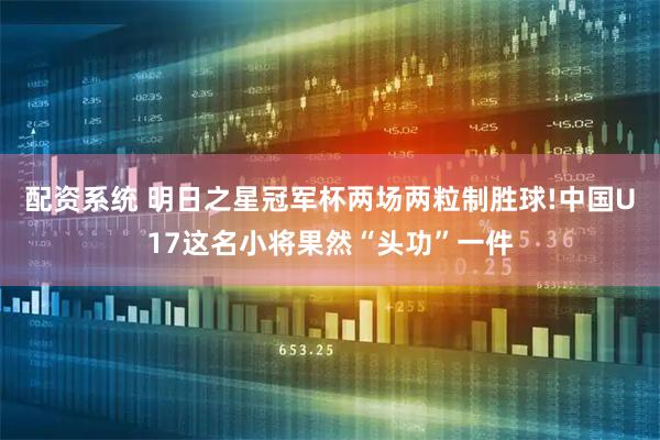 配资系统 明日之星冠军杯两场两粒制胜球!中国U17这名小将果然“头功”一件