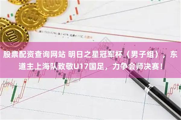 股票配资查询网站 明日之星冠军杯（男子组），东道主上海队致敬U17国足，力争会师决赛！