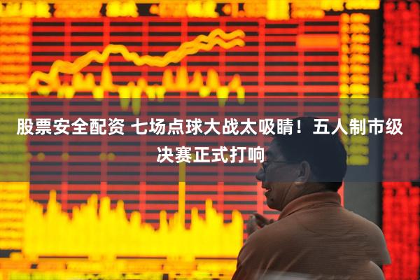 股票安全配资 七场点球大战太吸睛！五人制市级决赛正式打响