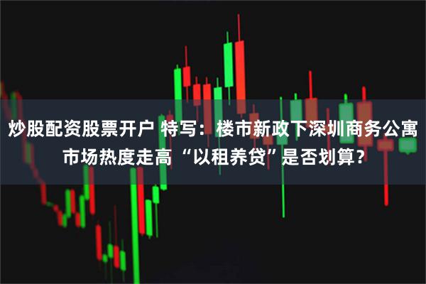 炒股配资股票开户 特写：楼市新政下深圳商务公寓市场热度走高 “以租养贷”是否划算？