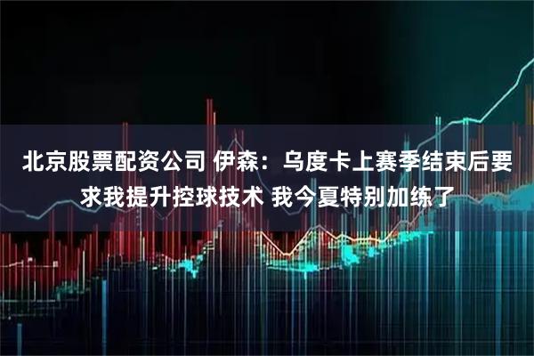 北京股票配资公司 伊森：乌度卡上赛季结束后要求我提升控球技术 我今夏特别加练了